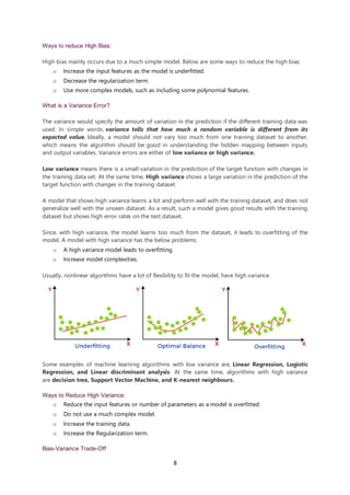 8
Ways to reduce High Bias:
High bias mainly occurs due to a much simple model. Below are some ways to reduce the high bias:
o Increase the input features as the model is underfitted.
o Decrease the regularization term.
o Use more complex models, such as including some polynomial features.
What is a Variance Error?
The variance would specify the amount of variation in the prediction if the different training data was
used. In simple words, variance tells that how much a random variable is different from its
expected value. Ideally, a model should not vary too much from one training dataset to another,
which means the algorithm should be good in understanding the hidden mapping between inputs
and output variables. Variance errors are either of low variance or high variance.
Low variance means there is a small variation in the prediction of the target function with changes in
the training data set. At the same time, High variance shows a large variation in the prediction of the
target function with changes in the training dataset.
A model that shows high variance learns a lot and perform well with the training dataset, and does not
generalize well with the unseen dataset. As a result, such a model gives good results with the training
dataset but shows high error rates on the test dataset.
Since, with high variance, the model learns too much from the dataset, it leads to overfitting of the
model. A model with high variance has the below problems:
o A high variance model leads to overfitting.
o Increase model complexities.
Usually, nonlinear algorithms have a lot of flexibility to fit the model, have high variance.
Some examples of machine learning algorithms with low variance are, Linear Regression, Logistic
Regression, and Linear discriminant analysis. At the same time, algorithms with high variance
are decision tree, Support Vector Machine, and K-nearest neighbours.
Ways to Reduce High Variance:
o Reduce the input features or number of parameters as a model is overfitted.
o Do not use a much complex model.
o Increase the training data.
o Increase the Regularization term.
Bias-Variance Trade-Off
 