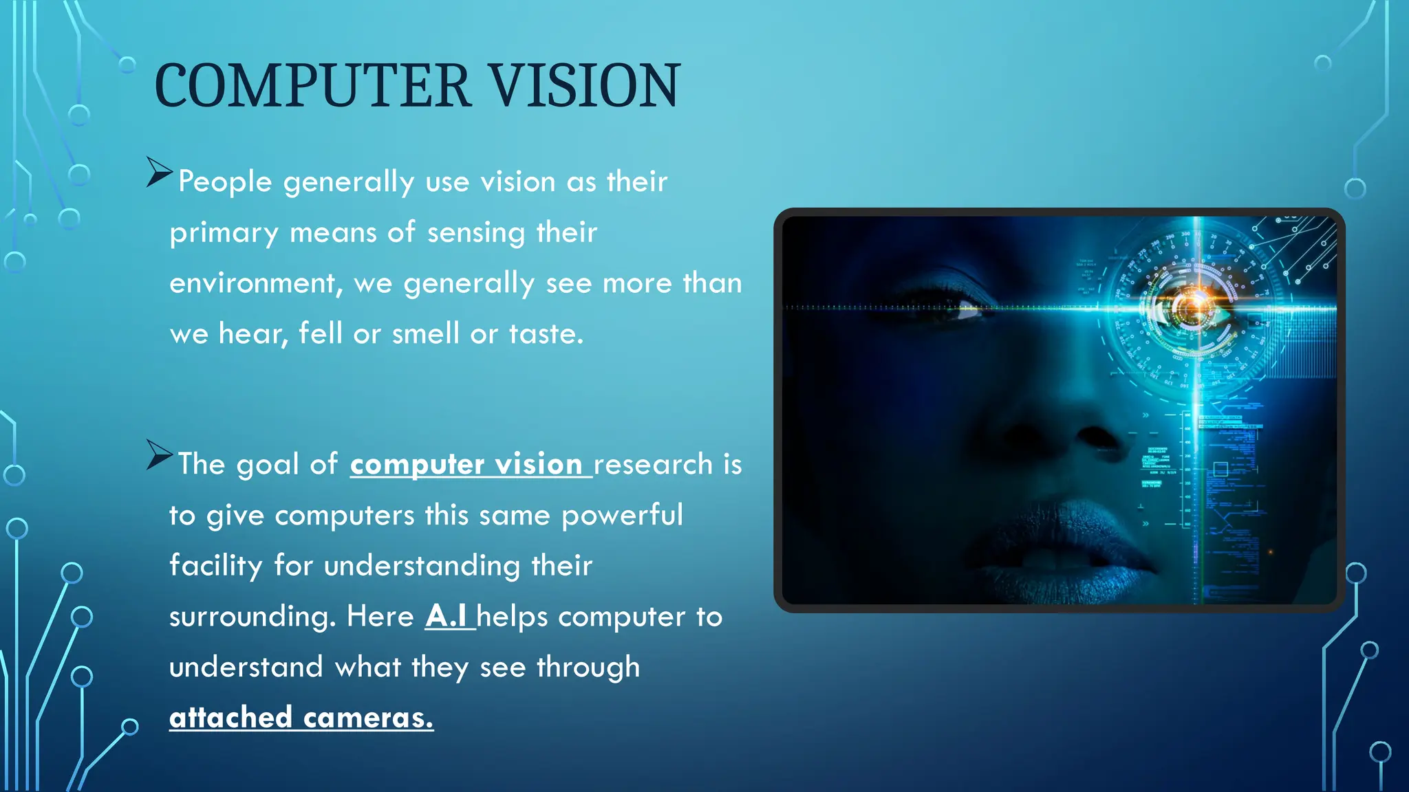 COMPUTER VISION
People generally use vision as their
primary means of sensing their
environment, we generally see more than
we hear, fell or smell or taste.
The goal of computer vision research is
to give computers this same powerful
facility for understanding their
surrounding. Here A.I helps computer to
understand what they see through
attached cameras.
 