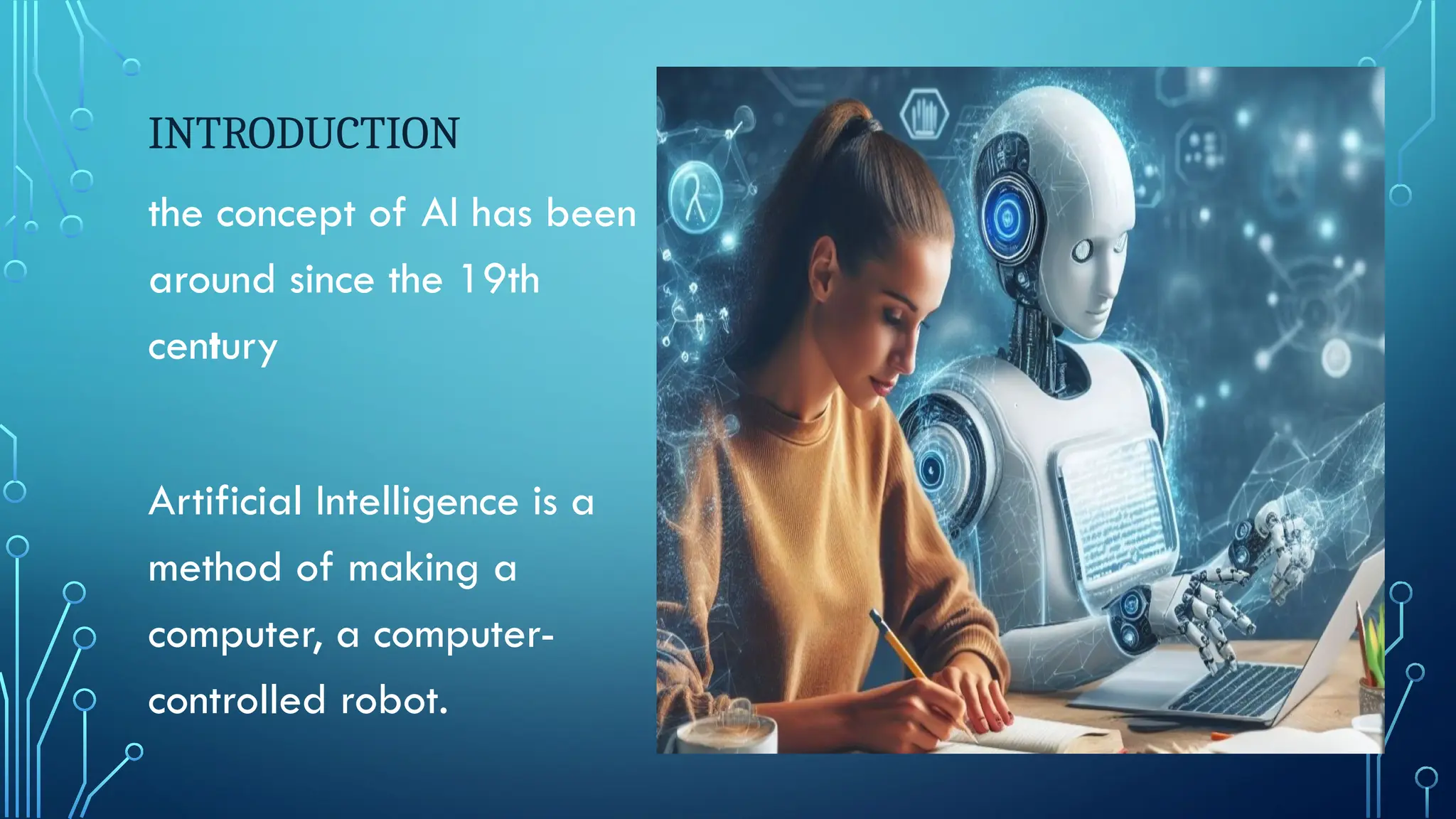 INTRODUCTION
the concept of AI has been
around since the 19th
century
Artificial Intelligence is a
method of making a
computer, a computer-
controlled robot.
 