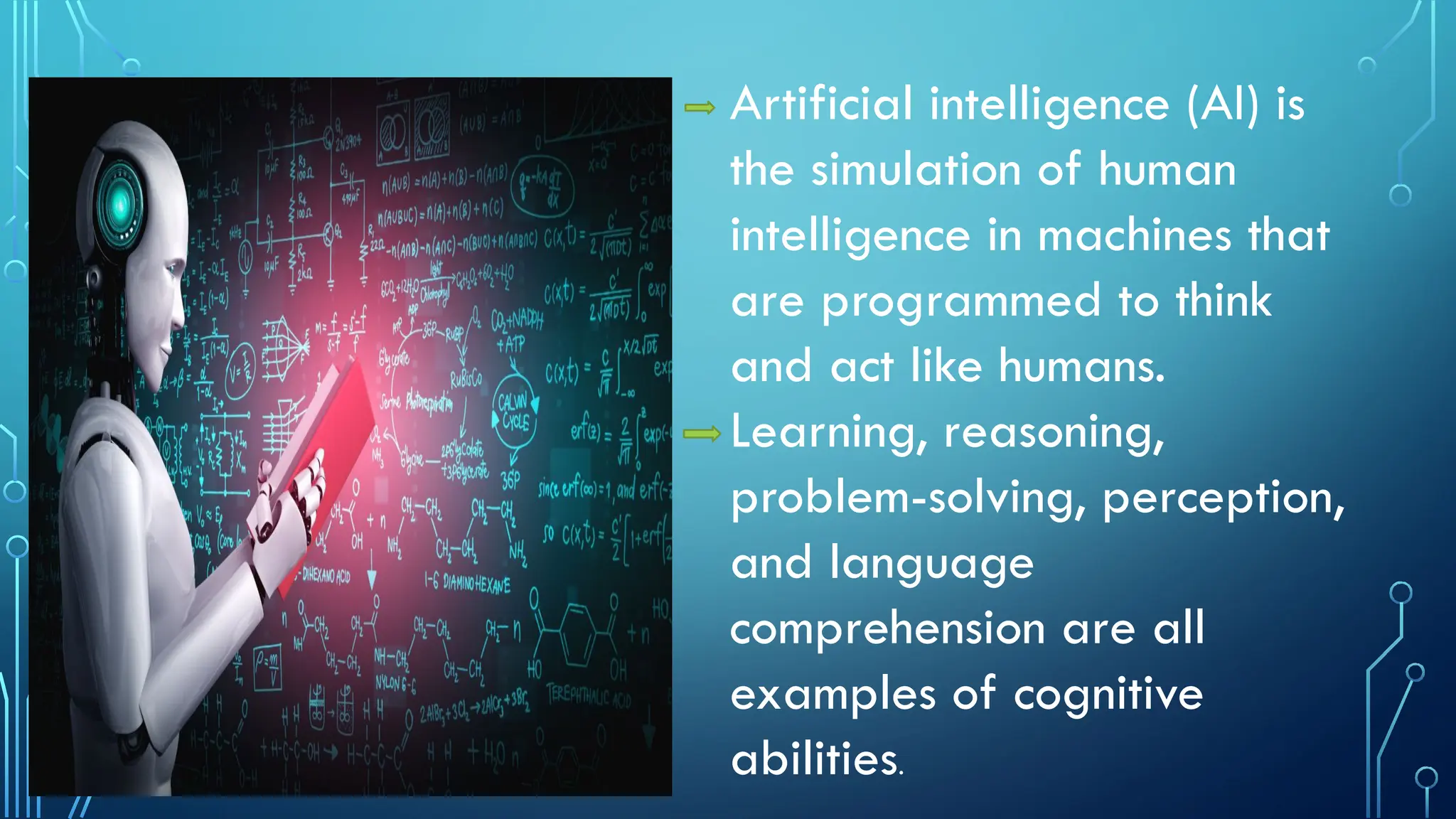 Artificial intelligence (AI) is
the simulation of human
intelligence in machines that
are programmed to think
and act like humans.
Learning, reasoning,
problem-solving, perception,
and language
comprehension are all
examples of cognitive
abilities.
 