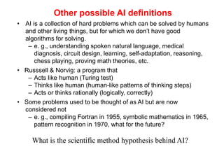 Other possible AI definitions
• AI is a collection of hard problems which can be solved by humans
and other living things, but for which we don’t have good
algorithms for solving.
– e. g., understanding spoken natural language, medical
diagnosis, circuit design, learning, self-adaptation, reasoning,
chess playing, proving math theories, etc.
• Russsell & Norvig: a program that
– Acts like human (Turing test)
– Thinks like human (human-like patterns of thinking steps)
– Acts or thinks rationally (logically, correctly)
• Some problems used to be thought of as AI but are now
considered not
– e. g., compiling Fortran in 1955, symbolic mathematics in 1965,
pattern recognition in 1970, what for the future?
What is the scientific method hypothesis behind AI?
 