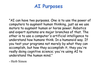 AI Purposes
"AI can have two purposes. One is to use the power of
computers to augment human thinking, just as we use
motors to augment human or horse power. Robotics
and expert systems are major branches of that. The
other is to use a computer's artificial intelligence to
understand how humans think. In a humanoid way. If
you test your programs not merely by what they can
accomplish, but how they accomplish it, they you're
really doing cognitive science; you're using AI to
understand the human mind."
- Herb Simon
 