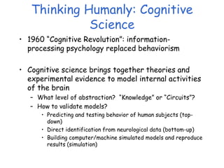 Thinking Humanly: Cognitive
Science
• 1960 “Cognitive Revolution”: information-
processing psychology replaced behaviorism
• Cognitive science brings together theories and
experimental evidence to model internal activities
of the brain
– What level of abstraction? “Knowledge” or “Circuits”?
– How to validate models?
• Predicting and testing behavior of human subjects (top-
down)
• Direct identification from neurological data (bottom-up)
• Building computer/machine simulated models and reproduce
results (simulation)
 