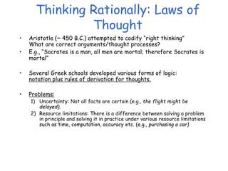 Thinking Rationally: Laws of
Thought
• Aristotle (~ 450 B.C.) attempted to codify “right thinking”
What are correct arguments/thought processes?
• E.g., “Socrates is a man, all men are mortal; therefore Socrates is
mortal”
• Several Greek schools developed various forms of logic:
notation plus rules of derivation for thoughts.
• Problems:
1) Uncertainty: Not all facts are certain (e.g., the flight might be
delayed).
2) Resource limitations: There is a difference between solving a problem
in principle and solving it in practice under various resource limitations
such as time, computation, accuracy etc. (e.g., purchasing a car)
 