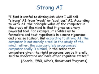 Strong AI
"I find it useful to distinguish what I will call
"strong" AI from "weak" or "cautious" AI. According
to weak AI, the principle value of the computer in
the study of the mind is that it gives us a very
powerful tool. For example, it enables us to
formulate and test hypothesis in a more rigourous
and precise fashion. But according to strong AI, the
computer is not merely a tool in the study of the
mind; rather, the appropriately programmed
computer really is a mind, in the sense that
computers given the right programs can be literally
said to understand and have other cognitive states."
[Searle, 1980, Minds, Brains and Programs]
 