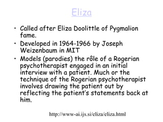 Eliza
• Called after Eliza Doolittle of Pygmalion
fame.
• Developed in 1964-1966 by Joseph
Weizenbaum in MIT
• Models (parodies) the rôle of a Rogerian
psychotherapist engaged in an initial
interview with a patient. Much or the
technique of the Rogerian psychotherapist
involves drawing the patient out by
reflecting the patient’s statements back at
him.
http://www-ai.ijs.si/eliza/eliza.html
 