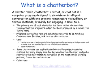 What is a chatterbot?
• A chatter robot, chatterbot, chatbot, or chat bot is a
computer program designed to simulate an intelligent
conversation with one or more human users via auditory or
textual methods, primarily for engaging in small talk.
– The primary aim of such simulation has been to fool the user into
thinking that the program's output has been produced by a human (the
Turing test).
– Programs playing this role are sometimes referred to as Artificial
Conversational Entities, talk bots or chatterboxes.
– Uses:
• chatterbots are often integrated into dialog systems for various practical purposes such
as online help, personalised service, or information acquisition.
• Spam in chatrooms
– Some chatterbots use sophisticated natural language processing
systems, but many simply scan for keywords within the input and pull a
reply with the most matching keywords, or the most similar wording
pattern, from a textual database.
– Collections:
http://www.simonlaven.com/
 