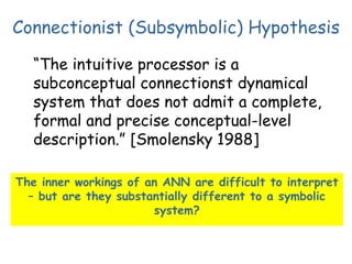 Connectionist (Subsymbolic) Hypothesis
“The intuitive processor is a
subconceptual connectionst dynamical
system that does not admit a complete,
formal and precise conceptual-level
description.” [Smolensky 1988]
The inner workings of an ANN are difficult to interpret
– but are they substantially different to a symbolic
system?
 