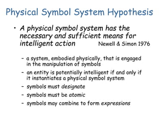 Physical Symbol System Hypothesis
• A physical symbol system has the
necessary and sufficient means for
intelligent action
– a system, embodied physically, that is engaged
in the manipulation of symbols
– an entity is potentially intelligent if and only if
it instantiates a physical symbol system
– symbols must designate
– symbols must be atomic
– symbols may combine to form expressions
Newell & Simon 1976
 