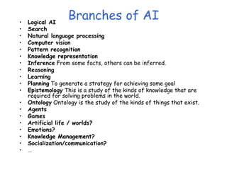 Branches of AI
• Logical AI
• Search
• Natural language processing
• Computer vision
• Pattern recognition
• Knowledge representation
• Inference From some facts, others can be inferred.
• Reasoning
• Learning
• Planning To generate a strategy for achieving some goal
• Epistemology This is a study of the kinds of knowledge that are
required for solving problems in the world.
• Ontology Ontology is the study of the kinds of things that exist.
• Agents
• Games
• Artificial life / worlds?
• Emotions?
• Knowledge Management?
• Socialization/communication?
• …
 