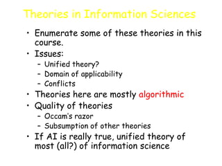 Theories in Information Sciences
• Enumerate some of these theories in this
course.
• Issues:
– Unified theory?
– Domain of applicability
– Conflicts
• Theories here are mostly algorithmic
• Quality of theories
– Occam’s razor
– Subsumption of other theories
• If AI is really true, unified theory of
most (all?) of information science
 