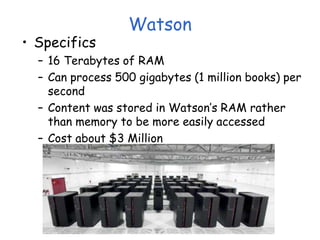 Watson
• Specifics
– 16 Terabytes of RAM
– Can process 500 gigabytes (1 million books) per
second
– Content was stored in Watson’s RAM rather
than memory to be more easily accessed
– Cost about $3 Million
 