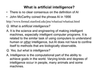 What is artificial intelligence?
• There is no clear consensus on the definition of AI
• John McCarthy coined the phrase AI in 1956
http://www.formal.stanford.edu/jmc/whatisai/whatisai.html
Q. What is artificial intelligence?
A. It is the science and engineering of making intelligent
machines, especially intelligent computer programs. It is
related to the similar task of using computers to understand
human or other intelligence, but AI does not have to confine
itself to methods that are biologically observable.
Q. Yes, but what is intelligence?
A. Intelligence is the computational part of the ability to
achieve goals in the world. Varying kinds and degrees of
intelligence occur in people, many animals and some
machines.
 