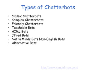 Types of Chatterbots
• Classic Chatterbots
• Complex Chatterbots
• Friendly Chatterbots
• Teachable Bots
• AIML Bots
• JFred Bots
• NativeMinds Bots Non-English Bots
• Alternative Bots
http://www.simonlaven.com/
 