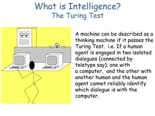 What is Intelligence?
The Turing Test
A machine can be described as a
thinking machine if it passes the
Turing Test. i.e. If a human
agent is engaged in two isolated
dialogues (connected by
teletype say); one with
a computer, and the other with
another human and the human
agent cannot reliably identify
which dialogue is with the
computer.
 
