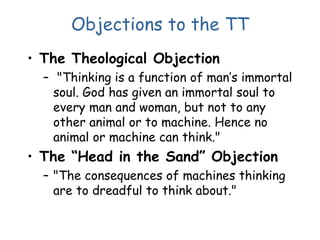 Objections to the TT
• The Theological Objection
– "Thinking is a function of man’s immortal
soul. God has given an immortal soul to
every man and woman, but not to any
other animal or to machine. Hence no
animal or machine can think."
• The “Head in the Sand” Objection
– "The consequences of machines thinking
are to dreadful to think about."
 