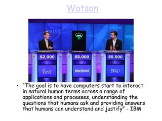 Watson
• “The goal is to have computers start to interact
in natural human terms across a range of
applications and processes, understanding the
questions that humans ask and providing answers
that humans can understand and justify” - IBM
 