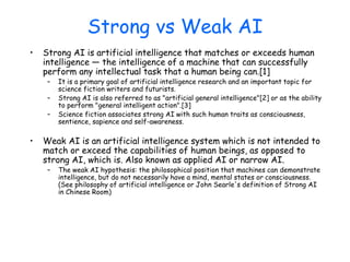 Strong vs Weak AI
• Strong AI is artificial intelligence that matches or exceeds human
intelligence — the intelligence of a machine that can successfully
perform any intellectual task that a human being can.[1]
– It is a primary goal of artificial intelligence research and an important topic for
science fiction writers and futurists.
– Strong AI is also referred to as "artificial general intelligence"[2] or as the ability
to perform "general intelligent action".[3]
– Science fiction associates strong AI with such human traits as consciousness,
sentience, sapience and self-awareness.
• Weak AI is an artificial intelligence system which is not intended to
match or exceed the capabilities of human beings, as opposed to
strong AI, which is. Also known as applied AI or narrow AI.
– The weak AI hypothesis: the philosophical position that machines can demonstrate
intelligence, but do not necessarily have a mind, mental states or consciousness.
(See philosophy of artificial intelligence or John Searle's definition of Strong AI
in Chinese Room)
 