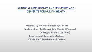 ARTIFICIAL INTELLIGENCE AND ITS MERITS AND
DEMERITS FOR HUMAN HEALTH
Presented by – Dr. Bibhukant Jena (PG 1st Year)
Moderated by – Dr. Shaswati Sahu (Assistant Professor)
Dr. Pragyna Paramita Das (Tutor)
Department of Community Medicine
SCB Medical College & Hospital, Cuttack
 