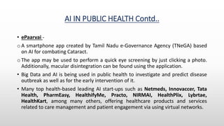 AI IN PUBLIC HEALTH Contd..
• ePaarvai -
o A smartphone app created by Tamil Nadu e-Governance Agency (TNeGA) based
on AI for combating Cataract.
o The app may be used to perform a quick eye screening by just clicking a photo.
Additionally, macular disintegration can be found using the application.
• Big Data and AI is being used in public health to investigate and predict disease
outbreak as well as for the early intervention of it.
• Many top health-based leading AI start-ups such as Netmeds, Innovaccer, Tata
Health, PharmEasy, HealthifyMe, Practo, NIRMAI, HealthPlix, Lybrtae,
HealthKart, among many others, offering healthcare products and services
related to care management and patient engagement via using virtual networks.
 