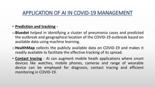 APPLICATION OF AI IN COVID-19 MANAGEMENT
• Prediction and tracking -
oBluedot helped in identifying a cluster of pneumonia cases and predicted
the outbreak and geographical location of the COVID-19 outbreak based on
available data using machine learning.
oHealthMap collects the publicly available data on COVID-19 and makes it
readily available to facilitate the effective tracking of its spread.
• Contact tracing - AI can augment mobile heath applications where smart
devices like watches, mobile phones, cameras and range of wearable
device can be employed for diagnosis, contact tracing and efficient
monitoring in COVID-19.
 
