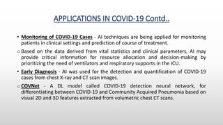 APPLICATIONS IN COVID-19 Contd..
• Monitoring of COVID-19 Cases - AI techniques are being applied for monitoring
patients in clinical settings and prediction of course of treatment.
o Based on the data derived from vital statistics and clinical parameters, AI may
provide critical information for resource allocation and decision-making by
prioritizing the need of ventilators and respiratory supports in the ICU.
• Early Diagnosis - AI was used for the detection and quantification of COVID-19
cases from chest X-ray and CT scan images.
o COVNet - A DL model called COVID-19 detection neural network, for
differentiating between COVID-19 and Community Acquired Pneumonia based on
visual 2D and 3D features extracted from volumetric chest CT scans.
 