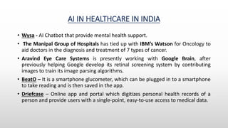 AI IN HEALTHCARE IN INDIA
• Wysa - AI Chatbot that provide mental health support.
• The Manipal Group of Hospitals has tied up with IBM’s Watson for Oncology to
aid doctors in the diagnosis and treatment of 7 types of cancer.
• Aravind Eye Care Systems is presently working with Google Brain, after
previously helping Google develop its retinal screening system by contributing
images to train its image parsing algorithms.
• BeatO – It is a smartphone glucometer, which can be plugged in to a smartphone
to take reading and is then saved in the app.
• Driefcase – Online app and portal which digitizes personal health records of a
person and provide users with a single-point, easy-to-use access to medical data.
 