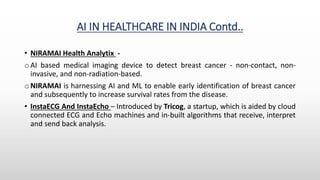 AI IN HEALTHCARE IN INDIA Contd..
• NIRAMAI Health Analytix -
o AI based medical imaging device to detect breast cancer - non-contact, non-
invasive, and non-radiation-based.
o NIRAMAI is harnessing AI and ML to enable early identification of breast cancer
and subsequently to increase survival rates from the disease.
• InstaECG And InstaEcho – Introduced by Tricog, a startup, which is aided by cloud
connected ECG and Echo machines and in-built algorithms that receive, interpret
and send back analysis.
 