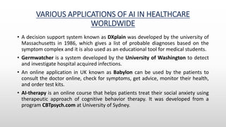 VARIOUS APPLICATIONS OF AI IN HEALTHCARE
WORLDWIDE
• A decision support system known as DXplain was developed by the university of
Massachusetts in 1986, which gives a list of probable diagnoses based on the
symptom complex and it is also used as an educational tool for medical students.
• Germwatcher is a system developed by the University of Washington to detect
and investigate hospital acquired infections.
• An online application in UK known as Babylon can be used by the patients to
consult the doctor online, check for symptoms, get advice, monitor their health,
and order test kits.
• AI-therapy is an online course that helps patients treat their social anxiety using
therapeutic approach of cognitive behavior therapy. It was developed from a
program CBTpsych.com at University of Sydney.
 