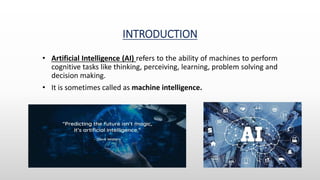 INTRODUCTION
• Artificial Intelligence (AI) refers to the ability of machines to perform
cognitive tasks like thinking, perceiving, learning, problem solving and
decision making.
• It is sometimes called as machine intelligence.
 