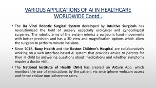 VARIOUS APPLICATIONS OF AI IN HEALTHCARE
WORLDWIDE Contd..
• The Da Vinci Robotic Surgical System developed by Intuitive Surgicals has
revolutionized the field of surgery especially urological and gynecological
surgeries. The robotic arms of the system mimics a surgeon’s hand movements
with better precision and has a 3D view and magnification options which allow
the surgeon to perform minute incisions.
• Since 2018, Buoy Health and the Boston Children’s Hospital are collaboratively
working on a web interface-based AI system that provides advice to parents for
their ill child by answering questions about medications and whether symptoms
require a doctor visit.
• The National Institute of Health (NIH) has created an AiCure App, which
monitors the use of medications by the patient via smartphone webcam access
and hence reduce non-adherence rates.
 