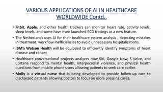 VARIOUS APPLICATIONS OF AI IN HEALTHCARE
WORLDWIDE Contd..
• Fitbit, Apple, and other health trackers can monitor heart rate, activity levels,
sleep levels, and some have even launched ECG tracings as a new feature.
• The Netherlands uses AI for their healthcare system analysis - detecting mistakes
in treatment, workflow inefficiencies to avoid unnecessary hospitalizations.
• IBM’s Watson Health will be equipped to efficiently identify symptoms of heart
disease and cancer.
• Healthcare conversational projects analyzes how Siri, Google Now, S Voice, and
Cortana respond to mental health, interpersonal violence, and physical health
questions from mobile phone users allowing patients to seek care earlier.
• Molly is a virtual nurse that is being developed to provide follow-up care to
discharged patients allowing doctors to focus on more pressing cases.
 
