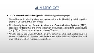 AI IN RADIOLOGY
• CAD (Computer-Assisted Diagnosis) in screening mammography
• AI could assist in labeling abnormal exams and also by identifying quick negative
exams in CT Scans, MRI’s and X-rays.
• AI is heavily impacting Picture Archives and Communication Systems (PACS),
especially for tasks that are prone to human error. Such as detecting lung nodules
(Lung CA) on X-rays or bone metastasis on CT scans.
• AI will not only use ML and DL technology to detect a pathology but also have the
access to individual’s previous health data and other relevant information and
thus will provide best management outline.
 