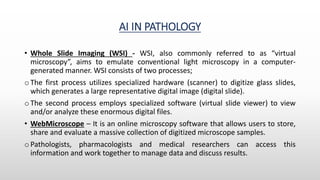AI IN PATHOLOGY
• Whole Slide Imaging (WSI) - WSI, also commonly referred to as “virtual
microscopy”, aims to emulate conventional light microscopy in a computer-
generated manner. WSI consists of two processes;
o The first process utilizes specialized hardware (scanner) to digitize glass slides,
which generates a large representative digital image (digital slide).
o The second process employs specialized software (virtual slide viewer) to view
and/or analyze these enormous digital files.
• WebMicroscope – It is an online microscopy software that allows users to store,
share and evaluate a massive collection of digitized microscope samples.
o Pathologists, pharmacologists and medical researchers can access this
information and work together to manage data and discuss results.
 