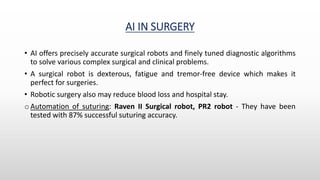 AI IN SURGERY
• AI offers precisely accurate surgical robots and finely tuned diagnostic algorithms
to solve various complex surgical and clinical problems.
• A surgical robot is dexterous, fatigue and tremor-free device which makes it
perfect for surgeries.
• Robotic surgery also may reduce blood loss and hospital stay.
o Automation of suturing: Raven II Surgical robot, PR2 robot - They have been
tested with 87% successful suturing accuracy.
 