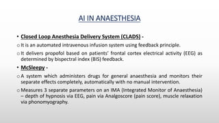AI IN ANAESTHESIA
• Closed Loop Anesthesia Delivery System (CLADS) -
o It is an automated intravenous infusion system using feedback principle.
o It delivers propofol based on patients’ frontal cortex electrical activity (EEG) as
determined by bispectral index (BIS) feedback.
• McSleepy -
o A system which administers drugs for general anaesthesia and monitors their
separate effects completely, automatically with no manual intervention.
o Measures 3 separate parameters on an IMA (Integrated Monitor of Anaesthesia)
– depth of hypnosis via EEG, pain via Analgoscore (pain score), muscle relaxation
via phonomyography.
 