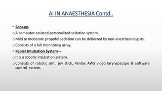 AI IN ANAESTHESIA Contd..
• Sedasys -
o A computer assisted personalized sedation system.
o Mild to moderate propofol sedation can be delivered by non-anesthesiologists.
o Consists of a full monitoring array.
• Kepler Intubation System –
o It is a robotic intubation system.
o Consists of robotic arm, joy stick, Pentax AWS video laryngoscope & software
control system.
 