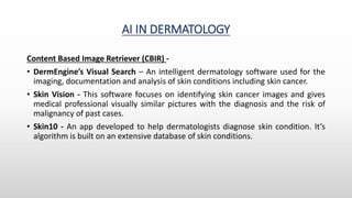 AI IN DERMATOLOGY
Content Based Image Retriever (CBIR) -
• DermEngine’s Visual Search – An intelligent dermatology software used for the
imaging, documentation and analysis of skin conditions including skin cancer.
• Skin Vision - This software focuses on identifying skin cancer images and gives
medical professional visually similar pictures with the diagnosis and the risk of
malignancy of past cases.
• Skin10 - An app developed to help dermatologists diagnose skin condition. It’s
algorithm is built on an extensive database of skin conditions.
 
