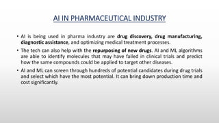 AI IN PHARMACEUTICAL INDUSTRY
• AI is being used in pharma industry are drug discovery, drug manufacturing,
diagnostic assistance, and optimizing medical treatment processes.
• The tech can also help with the repurposing of new drugs. AI and ML algorithms
are able to identify molecules that may have failed in clinical trials and predict
how the same compounds could be applied to target other diseases.
• AI and ML can screen through hundreds of potential candidates during drug trials
and select which have the most potential. It can bring down production time and
cost significantly.
 