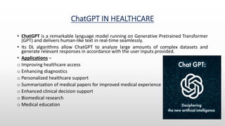 ChatGPT IN HEALTHCARE
• ChatGPT is a remarkable language model running on Generative Pretrained Transformer
(GPT) and delivers human-like text in real-time seamlessly.
• Its DL algorithms allow ChatGPT to analyze large amounts of complex datasets and
generate relevant responses in accordance with the user inputs provided.
• Applications –
o Improving healthcare access
o Enhancing diagnostics
o Personalized healthcare support
o Summarization of medical papers for improved medical experience
o Enhanced clinical decision support
o Biomedical research
o Medical education
 