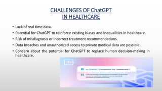 CHALLENGES OF ChatGPT
IN HEALTHCARE
• Lack of real time data.
• Potential for ChatGPT to reinforce existing biases and inequalities in healthcare.
• Risk of misdiagnosis or incorrect treatment recommendations.
• Data breaches and unauthorized access to private medical data are possible.
• Concern about the potential for ChatGPT to replace human decision-making in
healthcare.
 