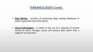 TERMINOLOGIES Contd..
• Data Mining – practice of examining large existing databases in
order to generate new information.
• Cloud Technologies – It refers to the use of a network of remote
servers to store, manage, access and process data rather than a
single PC or hard drive.
 