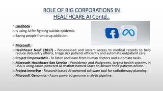 ROLE OF BIG CORPORATIONS IN
HEALTHCARE AI Contd..
• Facebook -
o Is using AI for fighting suicide epidemic.
o Saving people from drug addiction.
• Microsoft -
o Healthcare NexT (2017) - Personalised and instant access to medical records to help
reduce data entry efforts, triage sick patients efficiently and automate outpatient care.
o Project EmpowerMD - To listen and learn from human doctors and automate tasks.
o Microsoft Healthcare Bot Service - Providence and Walgreens, largest health systems in
USA is using Azure-powered AI chatbot named Grace to answer their patients online.
o Project InnerEye - Research based AI-powered software tool for radiotherapy planning.
o Microsoft Genomics - Azure powered genome analysis pipeline.
 
