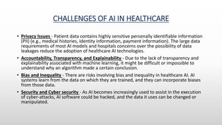 CHALLENGES OF AI IN HEALTHCARE
• Privacy Issues - Patient data contains highly sensitive personally identifiable information
(PII) (e.g., medical histories, identity information, payment information). The large data
requirements of most AI models and hospitals concerns over the possibility of data
leakages reduce the adoption of healthcare AI technologies.
• Accountability, Transparency, and Explainability - Due to the lack of transparency and
explainability associated with machine learning, it might be difficult or impossible to
understand why an algorithm made a certain conclusion.
• Bias and Inequality - There are risks involving bias and inequality in healthcare AI. AI
systems learn from the data on which they are trained, and they can incorporate biases
from those data.
• Security and Cyber security - As AI becomes increasingly used to assist in the execution
of cyber-attacks, AI software could be hacked, and the data it uses can be changed or
manipulated.
 