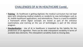 CHALLENGES OF AI IN HEALTHCARE Contd..
• Training - As healthcare is getting digitized, the medical curriculum has not kept
pace with introducing medical students or residents to new technologies such as
AI, mobile healthcare applications, and telemedicine. There is a need to establish
a framework where digital concepts are tested as part of the entrance
examinations and training on the use of technologies is part of the clinical
program.
• Standardization - Use of AI in healthcare is impacted by the liability for the
predictions of an algorithm. There can be wide interpatient variability in terms of
available data elements. This interpatient variability leads to missing data.
 