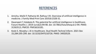 REFERENCES
1. Amisha, Malik P, Pathania M, Rathaur VK. Overview of artificial intelligence in
medicine. J Family Med Prim Care 2019;8:2328-31.
2. Davenport T, Kalakota R. The potential for artificial intelligence in healthcare.
Future Healthc J. 2019 Jun;6(2):94-98. doi: 10.7861/futurehosp.6-2-94. PMID:
31363513; PMCID: PMC6616181.
3. Koski E, Murphy J. AI in Healthcare. Stud Health Technol Inform. 2021 Dec
15;284:295-299. doi: 10.3233/SHTI210726. PMID: 34920529.
 