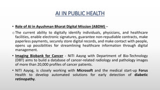 AI IN PUBLIC HEALTH
• Role of AI in Ayushman Bharat Digital Mission (ABDM) –
o The current ability to digitally identify individuals, physicians, and healthcare
facilities, enable electronic signatures, guarantee non-repudiable contracts, make
paperless payments, securely store digital records, and make contact with people,
opens up possibilities for streamlining healthcare information through digital
management.
• Imaging Biobank for Cancer - NITI Aayog with Department of Bio-Technology
(DBT) aims to build a database of cancer-related radiology and pathology images
of more than 20,000 profiles of cancer patients.
• NITI Aayog, is closely working with Microsoft and the medical start-up Forus
Health to develop automated solutions for early detection of diabetic
retinopathy.
 