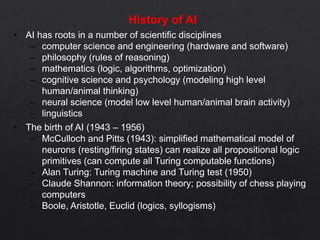 History of AI
• AI has roots in a number of scientific disciplines
– computer science and engineering (hardware and software)
– philosophy (rules of reasoning)
– mathematics (logic, algorithms, optimization)
– cognitive science and psychology (modeling high level
human/animal thinking)
– neural science (model low level human/animal brain activity)
– linguistics
• The birth of AI (1943 – 1956)
– McCulloch and Pitts (1943): simplified mathematical model of
neurons (resting/firing states) can realize all propositional logic
primitives (can compute all Turing computable functions)
– Alan Turing: Turing machine and Turing test (1950)
– Claude Shannon: information theory; possibility of chess playing
computers
– Boole, Aristotle, Euclid (logics, syllogisms)
 