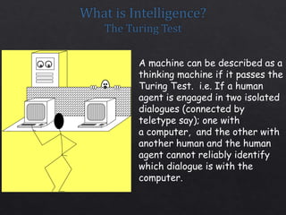 A machine can be described as a
thinking machine if it passes the
Turing Test. i.e. If a human
agent is engaged in two isolated
dialogues (connected by
teletype say); one with
a computer, and the other with
another human and the human
agent cannot reliably identify
which dialogue is with the
computer.
 