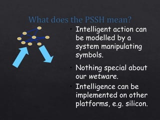 • Intelligent action can
be modelled by a
system manipulating
symbols.
• Nothing special about
our wetware.
• Intelligence can be
implemented on other
platforms, e.g. silicon.
 